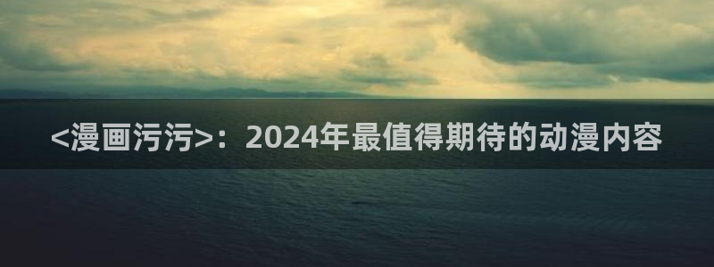 歪歪汗汗漫画入口：<漫画污污>：2024年最值得期待的动漫内容